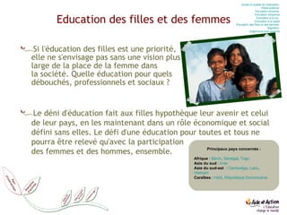 Education des filles et des femmes Si l'éducation des filles est une priorité,  elle ne s'envisage pas sans une vision plus  large de la place de la femme dans  la société. Quelle éducation pour quels débouchés, professionnels et sociaux ?  Principaux pays concernés : Afrique  :  Bénin ,  Sénégal ,  Togo Asie du sud  :  Inde Asie du sud-est   :  Cambodge ,  Laos ,  Vietnam Caraïbes  :  Haïti ,  République Dominicaine Le déni d'éducation fait aux filles hypothèque leur avenir et celui de leur pays, en les maintenant dans un rôle économique et social défini sans elles. Le défi d'une éducation pour toutes et tous ne pourra être relevé qu'avec la participation  des femmes et des hommes, ensemble. Accès et qualité de l’éducation  Petite enfance  Education  inclusive  Education  citoyenne Education  à la vie   Education  à la santé Éducation des filles et des femmes  Migration  Urgence et post-urgence 