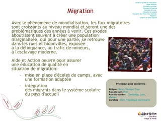 Migration Avec le phénomène de mondialisation, les flux migratoires  sont croissants au niveau mondial et seront une des problématiques des années à venir. Ces exodes  aboutissent souvent à créer une population  marginalisée, qui pour une partie, se retrouve  dans les rues et bidonvilles, exposée  à la délinquance, au trafic de mineurs,  à l'esclavage moderne. Aide et Action oeuvre pour assurer  une éducation de qualité en situation de migration:  mise en place d'écoles de camps, avec  une formation adaptée  intégration  des migrants dans le système scolaire  du pays d'accueil Principaux pays concernés : Afrique  :  Bénin ,  Sénégal ,  Togo Asie du sud  :  Inde Asie du sud-est   :  Cambodge ,  Laos ,  Vietnam Caraïbes  :  Haïti ,  République Dominicaine Accès et qualité de l’éducation  Petite enfance  Education  inclusive  Education  citoyenne Education  à la vie   Education  à la santé Éducation des filles et des femmes  Migration  Urgence et post-urgence 