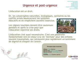 Urgence et post-urgence L'éducation est un droit.   Or, les catastrophes naturelles, écologiques, sanitaires ou les conflits armés bouleversent les systèmes  éducatifs et en empêchent souvent l'exercice. Les régions touchées doivent être soutenues  pendant et après la crise pour que  l'éducation reprenne ses droits.  L'éducation c'est aussi reconstruire. C'est une passerelle fondamentale vers le retour à la vie "normale" pour des enfants souvent traumatisés, qui retrouvent plus rapidement un sentiment de dignité et d'espoir en l'avenir. Principaux pays concernés : Afrique  :  Niger  (famine) Asie du sud  :  Inde ,  Sri   Lanka   (tsunami) Asie du sud-est   :  Cambodge ,  Laos ,  Vietnam Caraïbes  :  Haïti  (Cyclone Jeanne) Accès et qualité de l’éducation  Petite enfance  Education  inclusive  Education  citoyenne Education  à la vie   Education  à la santé Éducation des filles et des femmes  Migration  Urgence et post-urgence 