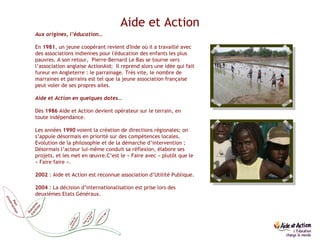 Aide et Action Aux origines, l’éducation… En  1981 , un jeune coopérant revient d'Inde où il a travaillé avec des associations indiennes pour l'éducation des enfants les plus pauvres. A son retour,  Pierre-Bernard Le Bas se tourne vers l’association anglaise ActionAid;  Il reprend alors une idée qui fait fureur en Angleterre : le parrainage. Très vite, le nombre de marraines et parrains est tel que la jeune association française peut voler de ses propres ailes.  Aide et Action en quelques dates… Dès  1986  Aide et Action devient opérateur sur le terrain, en toute indépendance. Les années  1990  voient la création de directions régionales; on s’appuie désormais en priorité sur des compétences locales. Evolution de la philosophie et de la démarche d’intervention ; Désormais l’acteur lui-même conduit sa réflexion, élabore ses projets, et les met en œuvre.C’est le « Faire avec » plutôt que le « Faire faire ». 2002  : Aide et Action est reconnue association d’Utilité Publique. 2004  : La décision d’internationalisation est prise lors des deuxièmes Etats Généraux.  Comment agir 