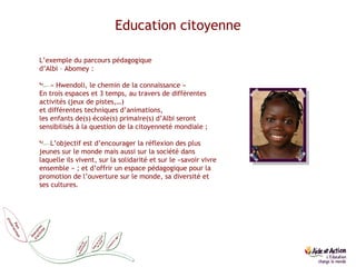 L’exemple du parcours pédagogique  d’Albi – Abomey : « Hwendoli, le chemin de la connaissance » En trois espaces et 3 temps, au travers de différentes activités (jeux de pistes,…)  et différentes techniques d’animations,  les enfants de(s) école(s) primaire(s) d’Albi seront sensibilisés à la question de la citoyenneté mondiale ; L’objectif est d’encourager la réflexion des plus jeunes sur le monde mais aussi sur la société dans laquelle ils vivent, sur la solidarité et sur le «savoir vivre ensemble » ; et d’offrir un espace pédagogique pour la promotion de l’ouverture sur le monde, sa diversité et ses cultures.  Education citoyenne 