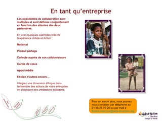 En tant qu’entreprise Les possibilités de collaboration sont multiples et sont définies conjointement en fonction des attentes des deux partenaires. En voici quelques exemples tirés de l’expérience d’Aide et Action :  Mécénat Produit partage Collecte auprès de vos collaborateurs Cartes de vœux Appui média Et bien d’autres encore… Intégrez une dimension éthique dans l’ensemble des actions de votre entreprise en proposant des prestations solidaires.  Comment agir Pour en savoir plus, vous pouvez nous contacter par téléphone au  01 55 25 70 00 ou par mail à  [email_address] 