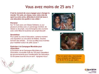 Vous avez moins de 25 ans ? C’est le moment de vous engager pour changer le monde ! En solo, en classe, avec votre club de sport ou entre amis, défendez le droit de tous à une éducation de qualité à nos côtés !   Parrainer Sur 10 mois avec une Classe Solidaire, ou sur plusieurs années avec un parrainage d’enfant, de classe ou de projet, vous échangerez des courriers avec votre filleul et soutenez son projet éducatif.   Sensibiliser Pour parler du droit à l’éducation, certains montent une exposition ou une pièce de théâtre, d’autres écrivent des articles… et vous qu’allez-vous inventez pour mobiliser autour de cette cause ?    Participer à la Campagne Mondiale pour l’Education A l'occasion de la Campagne Mondiale pour l’Education, la société civile de 120 pays interpellent les gouvernements pour l’amélioration de l’éducation. Ca se passe tous les ans en avril : rejoignez-nous ! Comment agir Pour en savoir plus, vous pouvez nous contacter par téléphone au  01 55 25 70 23 ou par mail à  [email_address]   