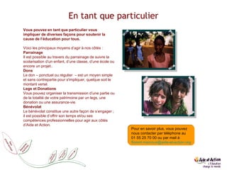 En tant que particulier Vous pouvez en tant que particulier vous impliquer de diverses façons pour soutenir la cause de l’éducation pour tous.   Voici les principaux moyens d’agir à nos côtés : Parrainage Il est possible au travers du parrainage de suivre la scolarisation d’un enfant, d’une classe, d’une école ou encore un projet.. Dons Le don – ponctuel ou régulier  – est un moyen simple et sans contrepartie pour s'impliquer, quelque soit le montant versé. Legs et Donations Vous pouvez organiser la transmission d’une partie ou de la totalité de votre patrimoine par un legs, une donation ou une assurance-vie. Bénévolat Le bénévolat constitue une autre façon de s’engager ; il est possible d’offrir son temps et/ou ses compétences professionnelles pour agir aux côtés d’Aide et Action. Comment agir Pour en savoir plus, vous pouvez nous contacter par téléphone au  01 55 25 70 00 ou par mail à  florent.marcoux @ aide-et-action.org 
