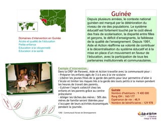 Guinée Guinée Nombre d'habitants : 9 400 000 Rang IDH : 160/177 Espérance de vie : 48,9 Nombre de bénéficiaires : 129 978 Depuis plusieurs années, le contexte national guinéen est marqué par la détérioration du niveau de vie des populations. Le système éducatif est fortement touché par le coût élevé des frais de scolarisation, la disparité entre filles et garçons, le déficit d’enseignants, la faiblesse de la qualité de l’enseignement. Depuis 1991, Aide et Action réaffirme sa volonté de contribuer à la décentralisation du système éducatif et à la mise en place d’un mouvement en faveur de l’éducation, avec la participation de tous les partenaires institutionnels et communautaires. Domaines d’intervention en Guinée Accès et qualité de l’éducation  Petite enfance  Education  à la citoyenneté Education  à la santé Exemple d’intervention : Dans la CRD* de Parawol, Aide et Action travaille avec la communauté pour : - Préparer les enfants agés de 3 à 6 ans à la vie scolaire  - Libérer les jeunes filles de la garde des petits pour leur permettre d’aller à l’école et limiter les risques liés à la garde des touts petits à la maison pendant  les heures de travail des parents.  - Cultiver l’esprit collectif chez les enfants et les parents grâce au centre préscolaire - Alléger les tâches des mères : 50% des mères de famille seront libérées pour s’occuper de leurs activités économiques pendant la journée. *CRD : Communauté Rurale de Développement 