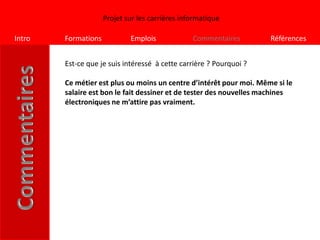 Projet sur les carrières informatique

Intro   Formations           Emplois             Commentaires        Références


        Est-ce que je suis intéressé à cette carrière ? Pourquoi ?

        Ce métier est plus ou moins un centre d’intérêt pour moi. Même si le
        salaire est bon le fait dessiner et de tester des nouvelles machines
        électroniques ne m’attire pas vraiment.
 