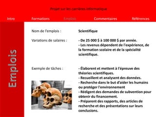Projet sur les carrières informatique

Intro   Formations            Emplois            Commentaires           Références


        Nom de l’emplois :              Scientifique

        Variations de salaires :        - De 25 000 $ à 100 000 $ par année.
                                        - Les revenus dépendent de l'expérience, de
                                        la formation scolaire et de la spécialité
                                        scientifique.


        Exemple de tâches :             - Élaborent et mettent à l'épreuve des
                                        théories scientifiques.
                                        - Recueillent et analysent des données.
                                        - Recherche dans le but d’aider les humains
                                        ou protéger l'environnement
                                        - Rédigent des demandes de subvention pour
                                        obtenir du financement.
                                        - Préparent des rapports, des articles de
                                        recherche et des présentations sur leurs
                                        conclusions.
 
