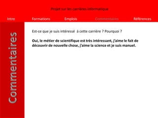 Projet sur les carrières informatique

Intro   Formations           Emplois             Commentaires             Références


        Est-ce que je suis intéressé à cette carrière ? Pourquoi ?

        Oui, le métier de scientifique est très intéressant, j’aime le fait de
        découvrir de nouvelle chose, j’aime la science et je suis manuel.
 
