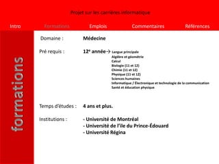 Projet sur les carrières informatique

Intro     Formations             Emplois                Commentaires                      Références

        Domaine :             Médecine

        Pré requis :          12e année→ Langue principale
                                            Algèbre et géométrie
                                            Calcul
                                            Biologie (11 et 12)
                                            Chimie (11 et 12)
                                            Physique (11 et 12)
                                            Sciences humaines
                                            Informatique / Électronique et technologie de la communication
                                            Santé et éducation physique




        Temps d’études :      4 ans et plus.

        Institutions :        - Université de Montréal
                              - Université de l’ile du Prince-Édouard
                              - Université Régina
 