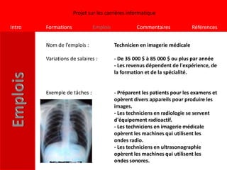Projet sur les carrières informatique

Intro   Formations            Emplois            Commentaires             Références


        Nom de l’emplois :              Technicien en imagerie médicale

        Variations de salaires :        - De 35 000 $ à 85 000 $ ou plus par année
                                        - Les revenus dépendent de l'expérience, de
                                        la formation et de la spécialité.


        Exemple de tâches :             - Préparent les patients pour les examens et
                                        opèrent divers appareils pour produire les
                                        images.
                                        - Les techniciens en radiologie se servent
                                        d'équipement radioactif.
                                        - Les techniciens en imagerie médicale
                                        opèrent les machines qui utilisent les
                                        ondes radio.
                                        - Les techniciens en ultrasonographie
                                        opèrent les machines qui utilisent les
                                        ondes sonores.
 