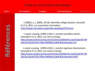 Projet sur les carrières informatique
Intro   Formations          Emplois             Commentaires              Références



            • (2005), a. (. (2005, 10 23). Hermillon village du futur. Consulté
         le 11 4, 2011, sur association marmottux:
         http://www.marmottux.org/index.php/page/4?q=livre

            • career cruising. (1999 à 2011 ). carrière contrôleur aérien.
         Consulté le 11 2, 2011, sur carer cruising:
         http://www.careercruising.com/Careers/JobDetails.aspx?LoginID=4d
         2dc13d-45c8-4725-958a-f44969e133b8-&OccNumber=14

           • career cruising . (1999 à 2011 ). carrière ingénieur électronicien .
         Consulté le 11 2, 2011, sur career cruising:
         http://www.careercruising.com/Careers/JobDetails.aspx?LoginID=4d
         2dc13d-45c8-4725-958a-f44969e133b8-&OccNumber=639
 