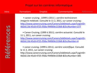 Projet sur les carrières informatique
Intro   Formations          Emplois            Commentaires             Références

           • career cruising . (1999 à 2011 ). carrière technicienen
        imagerie médicale. Consulté le 11 2, 2011, sur career cruising :
        http://www.careercruising.com/Careers/JobDetails.aspx?LoginID=
        4d2dc13d-45c8-4725-958a-f44969e133b8-&OccNumber=277

          • Career Cruising. (1999 à 2011). carrière actuariat. Consulté le
        11 1, 2011, sur career cruising:
        http://www.careercruising.com/Careers/JobDetails.aspx?LoginID=
        4d2dc13d-45c8-4725-958a-f44969e133b8-&OccNumber=4

           • career cruising. (1999 à 2011). carrière scientifique. Consulté
        le 11 2, 2011, sur career cruising:
        http://www.careercruising.com/Careers/JobDetails.aspx?LoginID=
        4d2dc13d-45c8-4725-958a-f44969e133b8-&OccNumber=385
 