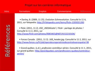 Projet sur les carrières informatique
Intro     Formations           Emplois             Commentaires             Références


          • Danley, B. (2009, 11 25). Evolution Schmevolution. Consulté le 11 4,
        2011, sur fotopedia: http://fr.fotopedia.com/items/flickr-2205021283

          • flickr. (2011, 11 2). DSC_2603Alcatel | Flickr : partage de photos !
        Consulté le 11 2, 2011, sur
        http://www.flickr.com/photos/9083465@N07/4152210104/

          • Forces Canada . (2011, 11 2). 169_header.jpg. Consulté le 11 2, 2011, sur
        http://www.forces.ca/fr/job/operateuroperatricedecontroleaerospatial-98

          • Grand québec. (s.d.). profession contrôleur aérien. Consulté le 11 1, 2011,
        sur grand québec: http://grandquebec.com/professions-quebec/controleur-
        aerien/
 