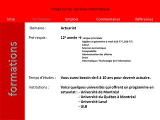 Projet sur les carrières informatique

Intro     Formations             Emplois                Commentaires                       Références

        Domaine :             Actuariat

        Pré-requis :          12e année → Langue principale
                                            Algèbre et géométrie ( math 103-77  203-77)
                                            Calcul
                                            Sciences économique
                                            Comptabilité
                                            Administration des affaires
                                            Droit
                                            Informatique / Technologie de l'information




        Temps d’études :      Vous aurez besoin de 6 à 10 ans pour devenir actuaire.

        Institutions :        Voice quelques universités qui offrent un programme en
                              actuariat : - Université de Montréal
                                          - Université du Québec à Montréal
                                          - Université Laval
                                          - ULB
 