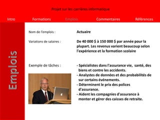 Projet sur les carrières informatique

Intro     Formations               Emplois           Commentaires            Références


        Nom de l’emplois :               Actuaire

        Variations de salaires :         De 40 000 $ à 150 000 $ par année pour la
                                         plupart. Les revenus varient beaucoup selon
                                         l'expérience et la formation scolaire


        Exemple de tâches :              - Spécialistes dans l'assurance vie, santé, des
                                           biens et contre les accidents.
                                         - Analystes de données et des probabilités de
                                           sur certains événements.
                                         - Déterminent le prix des polices
                                           d'assurance.
                                         - Aident les compagnies d'assurance à
                                           monter et gérer des caisses de retraite.
 