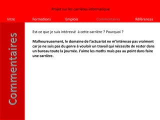 Projet sur les carrières informatique

Intro   Formations           Emplois             Commentaires           Références


        Est-ce que je suis intéressé à cette carrière ? Pourquoi ?

        Malheureusement, le domaine de l’actuariat ne m’intéresse pas vraiment
        car je ne suis pas du genre à vouloir un travail qui nécessite de rester dans
        un bureau toute la journée. J’aime les maths mais pas au point dans faire
        une carrière.
 