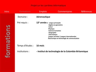 Projet sur les carrières informatique

Intro     Formations             Emplois                Commentaires                      Références

        Domaine :             Aéronautique

        Pré requis :          12e année→     Langue principale
                                            Algèbre et géométrie
                                            Calcul
                                           Physique
                                           Sciences humaines
                                            Géographie
                                            Informatique
                                           Langue seconde / Langues internationales
                                           Électronique et technologie de communication



        Temps d’études :      16 mois

        Institutions :        - Institut de technologie de la Colombie-Britannique
 