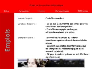 Projet sur les carrières informatique

Intro   Formations                 Emplois              Commentaires             Références


        Nom de l’emplois :                   Contrôleurs aériens

        Variations de salaires :             - De 60 000 $ à 129 000 $ par année pour les
                                             contrôleurs aériens qualifiés
                                             - Contrôleurs engagés par les gros
                                             aéroports reçoivent une prime

        Exemple de tâches :                   - Surveillent les avions au radar et
                                             visuellement pour maintenir la sécurité des
                                             avions.
                                             - Donnent aux pilotes des informations sur
                                             les changements météorologiques et les
                                             avions à proximité.
                                             - Dirigent les avions qui sont au sol, décollent
                                             ou atterrissent.
 