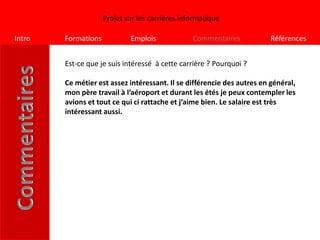 Projet sur les carrières informatique

Intro   Formations           Emplois             Commentaires            Références


        Est-ce que je suis intéressé à cette carrière ? Pourquoi ?

        Ce métier est assez intéressant. Il se différencie des autres en général,
        mon père travail à l’aéroport et durant les étés je peux contempler les
        avions et tout ce qui ci rattache et j’aime bien. Le salaire est très
        intéressant aussi.
 
