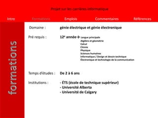 Projet sur les carrières informatique

Intro     Formations             Emplois                 Commentaires                      Références

        Domaine :             génie électrique et génie électronique

        Pré requis :          12e année→ Langue principale
                                             Algèbre et géométrie
                                             Calcul
                                             Chimie
                                             Physique
                                             Sciences humaines
                                             Informatique / Design et dessin technique
                                             Électronique et technologie de la communication




        Temps d’études :      De 2 à 6 ans

        Institutions :        - ÉTS (école de technique supérieur)
                              - Université Alberta
                              - Université de Calgary
 