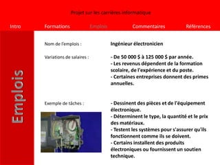 Projet sur les carrières informatique

Intro   Formations                 Emplois             Commentaires            Références


        Nom de l’emplois :                   Ingénieur électronicien

        Variations de salaires :             - De 50 000 $ à 125 000 $ par année.
                                             - Les revenus dépendent de la formation
                                             scolaire, de l'expérience et du poste.
                                             - Certaines entreprises donnent des primes
                                             annuelles.


        Exemple de tâches :                  - Dessinent des pièces et de l'équipement
                                             électronique.
                                             - Déterminent le type, la quantité et le prix
                                             des matériaux.
                                             - Testent les systèmes pour s'assurer qu'ils
                                             fonctionnent comme ils se doivent.
                                             - Certains installent des produits
                                             électroniques ou fournissent un soutien
                                             technique.
 