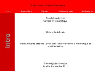 Projet sur les carrières informatique

Intro    Formations          Emplois             Commentaires           Références

                                  Travail de recherche
                                Carrière en informatique



                                   Christophe Lalonde



        Travail présenté à Hélène Doiron dans le cadre du cours d’informatique et
                                     société 63311A




                                 École Odyssée- Moncton
                                Jeudi le 3 novembre 2011
 