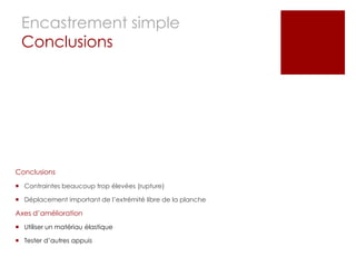 Encastrement simple
 Conclusions




Conclusions

 Contraintes beaucoup trop élevées (rupture)

 Déplacement important de l’extrémité libre de la planche

Axes d’amélioration
 Utiliser un matériau élastique

 Tester d’autres appuis
 