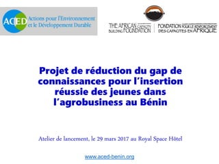 Projet de réduction du gap de
connaissances pour l’insertion
réussie des jeunes dans
l’agrobusiness au Bénin
Atelier de lancement, le 29 mars 2017 au Royal Space Hôtel
www.aced-benin.org
 