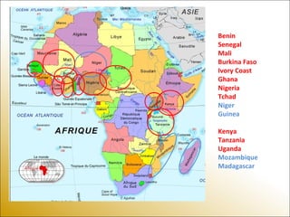 Benin
Senegal
Mali
Burkina Faso
Ivory Coast
Ghana
Nigeria
Tchad
Niger
Guinea
Kenya
Tanzania
Uganda
Mozambique
Madagascar
 