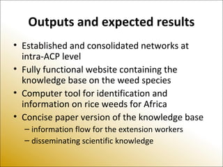 Outputs and expected results
• Established and consolidated networks at
intra-ACP level
• Fully functional website containing the
knowledge base on the weed species
• Computer tool for identification and
information on rice weeds for Africa
• Concise paper version of the knowledge base
– information flow for the extension workers
– disseminating scientific knowledge
 