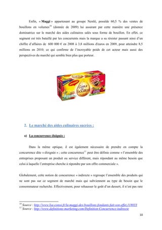 10
Enfin, « Maggi » appartenant au groupe Nestlé, possède 60,5 % des ventes de
bouillons en volumes10
(donnée de 2009) lui assurant par cette manière une présence
dominatrice sur le marché des aides culinaires salés sous forme de bouillon. En effet, ce
segment est très bataillé par les concurrents mais la marque a su résister passant ainsi d’un
chiffre d’affaires de 600 000 € en 2008 à 3,8 millions d'euros en 2009, pour atteindre 8,5
millions en 2010; ce qui confirme de l’incroyable poids de cet acteur mais aussi des
perspectives du marché qui semble bien plus que porteur.
2. Le marché des aides culinaires sucrées :
a) La concurrence éloignée :
Dans la même optique, il est également nécessaire de prendre en compte la
concurrence dite « éloignée » ; cette concurrence11
peut être définie comme « l’ensemble des
entreprises proposant un produit ou service différent, mais répondant au même besoin que
celui à laquelle l’entreprise cherche à répondre par son offre commerciale ».
Globalement, cette notion de concurrence « indirecte » regroupe l’ensemble des produits qui
ne sont pas sur ce segment de marché mais qui subviennent au type de besoin que le
consommateur recherche. Effectivement, pour rehausser le goût d’un dessert, il n’est pas rare
10
Source : http://www.lsa-conso.fr/la-maggi-des-bouillons-fondants-fait-son-effet,118033
11
Source : http://www.definitions-marketing.com/Definition-Concurrence-indirecte
 