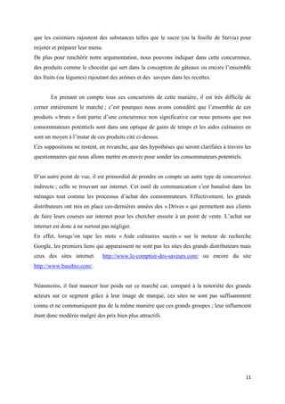 11
que les cuisiniers rajoutent des substances telles que le sucre (ou la feuille de Stevia) pour
mijoter et préparer leur menu.
De plus pour renchérir notre argumentation, nous pouvons indiquer dans cette concurrence,
des produits comme le chocolat qui sert dans la conception de gâteaux ou encore l’ensemble
des fruits (ou légumes) rajoutant des arômes et des saveurs dans les recettes.
En prenant en compte tous ces concurrents de cette manière, il est très difficile de
cerner entièrement le marché ; c’est pourquoi nous avons considéré que l’ensemble de ces
produits « bruts » font partie d’une concurrence non significative car nous pensons que nos
consommateurs potentiels sont dans une optique de gains de temps et les aides culinaires en
sont un moyen à l’instar de ces produits cité ci-dessus.
Ces suppositions ne restent, en revanche, que des hypothèses qui seront clarifiées à travers les
questionnaires que nous allons mettre en œuvre pour sonder les consommateurs potentiels.
D’un autre point de vue, il est primordial de prendre en compte un autre type de concurrence
indirecte ; celle se trouvant sur internet. Cet outil de communication s’est banalisé dans les
ménages tout comme les processus d’achat des consommateurs. Effectivement, les grands
distributeurs ont mis en place ces-dernières années des « Drives » qui permettent aux clients
de faire leurs courses sur internet pour les chercher ensuite à un point de vente. L’achat sur
internet est donc à ne surtout pas négliger.
En effet, lorsqu’on tape les mots « Aide culinaires sucrés » sur le moteur de recherche
Google, les premiers liens qui apparaissent ne sont pas les sites des grands distributeurs mais
ceux des sites internet http://www.le-comptoir-des-saveurs.com/ ou encore du site
http://www.basebio.com/.
Néanmoins, il faut nuancer leur poids sur ce marché car, comparé à la notoriété des grands
acteurs sur ce segment grâce à leur image de marque, ces sites ne sont pas suffisamment
connu et ne communiquent pas de la même manière que ces grands groupes ; leur influencent
étant donc modérée malgré des prix bien plus attractifs.
 