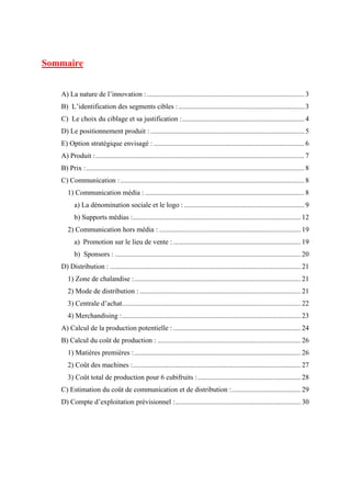Sommaire
A) La nature de l’innovation :......................................................................................... 3
B) L’identification des segments cibles : ....................................................................... 3
C) Le choix du ciblage et sa justification :..................................................................... 4
D) Le positionnement produit : ....................................................................................... 5
E) Option stratégique envisagé : ..................................................................................... 6
A) Produit :...................................................................................................................... 7
B) Prix :........................................................................................................................... 8
C) Communication :........................................................................................................ 8
1) Communication média : .......................................................................................... 8
a) La dénomination sociale et le logo : .................................................................... 9
b) Supports médias :............................................................................................... 12
2) Communication hors média : ................................................................................ 19
a) Promotion sur le lieu de vente : ........................................................................ 19
b) Sponsors : ......................................................................................................... 20
D) Distribution : ............................................................................................................ 21
1) Zone de chalandise :.............................................................................................. 21
2) Mode de distribution : ........................................................................................... 21
3) Centrale d’achat..................................................................................................... 22
4) Merchandising :..................................................................................................... 23
A) Calcul de la production potentielle : ........................................................................ 24
B) Calcul du coût de production : ................................................................................. 26
1) Matières premières :.............................................................................................. 26
2) Coût des machines :............................................................................................... 27
3) Coût total de production pour 6 cubifruits : .......................................................... 28
C) Estimation du coût de communication et de distribution :....................................... 29
D) Compte d’exploitation prévisionnel :....................................................................... 30
 