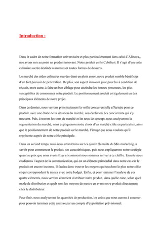 Introduction :
Dans le cadre de notre formation universitaire et plus particulièrement dans celui d’Alinova,,
nos avons mis au point un produit innovant. Notre produit est le Cubifruit. Il s’agit d’une aide
culinaire sucrée destinée à aromatiser toutes formes de desserts.
Le marché des aides culinaires sucrées étant en plein essor, notre produit semble bénéficier
d’un fort pouvoir de pénétration. De plus, son aspect innovant joue pour lui à condition de
réussir, entre autre, à faire un bon ciblage pour atteindre les bonnes personnes, les plus
susceptibles de consommer notre produit. Le positionnement produit est également un des
principaux éléments de notre projet.
Dans ce dossier, nous verrons principalement la veille concurrentielle effectuée pour ce
produit, avec une étude de la situation du marché, son évolution, les concurrents qui s’y
trouvent. Puis, à travers les tests de marché et les tests de concept, nous analyserons la
segmentation du marché, nous expliquerons notre choix d’un marché cible en particulier, ainsi
que le positionnement de notre produit sur le marché, l’image que nous voulons qu’il
représente auprès de notre cible principale.
Dans un second temps, nous nous attarderons sur les quatre éléments du Mix marketing, à
savoir pour commencer le produit, ses caractéristiques, puis nous expliquerons notre stratégie
quant au prix que nous avons fixer et comment nous sommes arriver à ce chiffre. Ensuite nous
étudierons l’aspect de la communication, qui est un élément primordial dans notre cas car le
produit est encore inconnu. Il faudra donc trouver les moyens qui touchent le plus notre cible
et qui correspondent le mieux avec notre budget. Enfin, et pour terminer l’analyse de ces
quatre éléments, nous verrons comment distribuer notre produit, dans quelle zone, selon quel
mode de distribution et quels sont les moyens de mettre en avant notre produit directement
chez le distributeur.
Pour finir, nous analyserons les quantités de production, les coûts que nous aurons à assumer,
pour pouvoir terminer cette analyse par un compte d’exploitation prévisionnel.
 