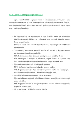 C) Le choix du ciblage et sa justification :
Après avoir identifié les segments existant au sein de notre échantillon, nous avons
décidé de confronter ceux-ci à des contraintes et des variables de consommation. En effet,
nous avons analysé encore plus en détail nos études quantitatives et qualitatives et nous avons
relevé plusieurs informations :
- La cible potentielle, et principalement le cœur de cible, réalise des préparations
sucrées (avec ou sans aide) environ 1 à 3 fois par mois, et regarde d’abord le naturel,
les saveurs puis le prix.
- 60,3 % des sondés serait « éventuellement intéressé » par notre produit et 24,5 % le
sont totalement.
- 52% des sondés donnent un prix compris entre 2 € et 2,50 €, soit 77,4 % des personnes
qui donnent un prix en dessous de 2,50 €.
- 70 % des interrogés sont des femmes avec un âge compris entre 26 et 50 ans.
- Lien entre l’âge et la fréquence de préparation des plats sucrés : les 41-50 ans sont
ceux qui sont les plus nombreux à en faire plus de 4 fois par mois (à 42,9%).
- 77% des femmes sondées affirment faire de la pâtisserie.
- 78,4% des femmes interrogés sont intéressées par notre produit.
- 31 % des personnes sondées et qui sont intéressé par notre produit sont des employés.
- 51% des employés font au moins 4 préparations sucrées par mois.
- 75 % des personnes vivant en ménage font de la pâtisserie.
- 75% des étudiants n’ont jamais utilisé d’aides culinaires contre 66% des employés qui
en ont déjà utilisé.
- 62 % des personnes vivant en ménage ont déjà utilisé une aide culinaire sucrée pour la
préparation d’un plat sucré.
- 95,5% des employés seraient favorables au concept.
 