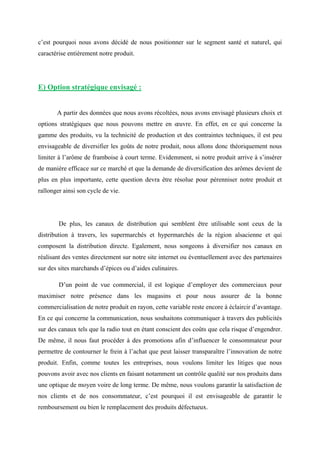 c’est pourquoi nous avons décidé de nous positionner sur le segment santé et naturel, qui
caractérise entièrement notre produit.
E) Option stratégique envisagé :
A partir des données que nous avons récoltées, nous avons envisagé plusieurs choix et
options stratégiques que nous pouvons mettre en œuvre. En effet, en ce qui concerne la
gamme des produits, vu la technicité de production et des contraintes techniques, il est peu
envisageable de diversifier les goûts de notre produit, nous allons donc théoriquement nous
limiter à l’arôme de framboise à court terme. Evidemment, si notre produit arrive à s’insérer
de manière efficace sur ce marché et que la demande de diversification des arômes devient de
plus en plus importante, cette question devra être résolue pour pérenniser notre produit et
rallonger ainsi son cycle de vie.
De plus, les canaux de distribution qui semblent être utilisable sont ceux de la
distribution à travers, les supermarchés et hypermarchés de la région alsacienne et qui
composent la distribution directe. Egalement, nous songeons à diversifier nos canaux en
réalisant des ventes directement sur notre site internet ou éventuellement avec des partenaires
sur des sites marchands d’épices ou d’aides culinaires.
D’un point de vue commercial, il est logique d’employer des commerciaux pour
maximiser notre présence dans les magasins et pour nous assurer de la bonne
commercialisation de notre produit en rayon, cette variable reste encore à éclaircir d’avantage.
En ce qui concerne la communication, nous souhaitons communiquer à travers des publicités
sur des canaux tels que la radio tout en étant conscient des coûts que cela risque d’engendrer.
De même, il nous faut procéder à des promotions afin d’influencer le consommateur pour
permettre de contourner le frein à l’achat que peut laisser transparaître l’innovation de notre
produit. Enfin, comme toutes les entreprises, nous voulons limiter les litiges que nous
pouvons avoir avec nos clients en faisant notamment un contrôle qualité sur nos produits dans
une optique de moyen voire de long terme. De même, nous voulons garantir la satisfaction de
nos clients et de nos consommateur, c’est pourquoi il est envisageable de garantir le
remboursement ou bien le remplacement des produits défectueux.
 