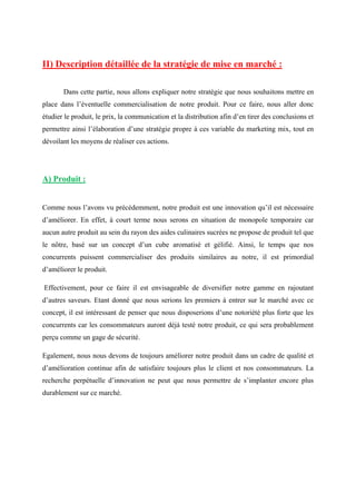 II) Description détaillée de la stratégie de mise en marché :
Dans cette partie, nous allons expliquer notre stratégie que nous souhaitons mettre en
place dans l’éventuelle commercialisation de notre produit. Pour ce faire, nous aller donc
étudier le produit, le prix, la communication et la distribution afin d’en tirer des conclusions et
permettre ainsi l’élaboration d’une stratégie propre à ces variable du marketing mix, tout en
dévoilant les moyens de réaliser ces actions.
A) Produit :
Comme nous l’avons vu précédemment, notre produit est une innovation qu’il est nécessaire
d’améliorer. En effet, à court terme nous serons en situation de monopole temporaire car
aucun autre produit au sein du rayon des aides culinaires sucrées ne propose de produit tel que
le nôtre, basé sur un concept d’un cube aromatisé et gélifié. Ainsi, le temps que nos
concurrents puissent commercialiser des produits similaires au notre, il est primordial
d’améliorer le produit.
Effectivement, pour ce faire il est envisageable de diversifier notre gamme en rajoutant
d’autres saveurs. Etant donné que nous serions les premiers à entrer sur le marché avec ce
concept, il est intéressant de penser que nous disposerions d’une notoriété plus forte que les
concurrents car les consommateurs auront déjà testé notre produit, ce qui sera probablement
perçu comme un gage de sécurité.
Egalement, nous nous devons de toujours améliorer notre produit dans un cadre de qualité et
d’amélioration continue afin de satisfaire toujours plus le client et nos consommateurs. La
recherche perpétuelle d’innovation ne peut que nous permettre de s’implanter encore plus
durablement sur ce marché.
 
