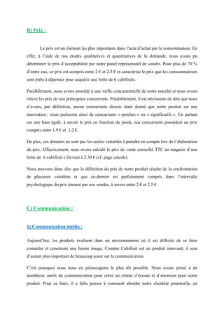 B) Prix :
Le prix est un élément les plus importants dans l’acte d’achat par le consommateur. En
effet, à l’aide de nos études qualitatives et quantitatives de la demande, nous avons pu
déterminer le prix d’acceptabilité par notre panel représentatif de sondés. Pour plus de 70 %
d’entre eux, ce prix est compris entre 2 € et 2.5 € et caractérise le prix que les consommateurs
sont prêts à dépenser pour acquérir une boîte de 6 cubifruits.
Parallèlement, nous avons procédé à une veille concurrentielle de notre marché et nous avons
relevé les prix de nos principaux concurrents. Préalablement, il est nécessaire de dire que nous
n’avons, par définition, aucun concurrents directs étant donné que notre produit est une
innovation ; nous parlerons ainsi de concurrents « proches » ou « significatifs ». En partant
sur une base égale, à savoir le prix en fonction du poids, nos concurrents possèdent un prix
compris entre 1.9 € et 3.2 €.
De plus, ces données ne sont pas les seules variables à prendre en compte lors de l’élaboration
du prix. Effectivement, nous avons calculé le prix de vente conseillé TTC en magasin d’une
boîte de 6 cubifruit s’élevant à 2.39 € (cf. page calculs).
Nous pouvons donc dire que la définition du prix de notre produit résulte de la confrontation
de plusieurs variables et que ce-dernier est parfaitement compris dans l’intervalle
psychologique du prix énoncé par nos sondés, à savoir entre 2 € et 2.5 €.
C) Communication :
1) Communication média :
Aujourd’hui, les produits évoluent dans un environnement où il est difficile de se faire
connaître et construire une bonne image. Comme Cubifruit est un produit innovant, il sera
d’autant plus important de beaucoup jouer sur la communication.
C’est pourquoi nous nous en préoccupons le plus tôt possible. Nous avons pensé à de
nombreux outils de communication pour créer un climat d’écoute et d’attention pour notre
produit. Pour ce faire, il a fallu penser à comment aborder notre clientèle potentielle, en
 