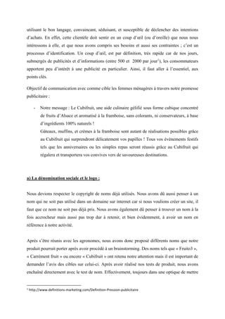 utilisant le bon langage, convaincant, séduisant, et susceptible de déclencher des intentions
d’achats. En effet, cette clientèle doit sentir en un coup d’œil (ou d’oreille) que nous nous
intéressons à elle, et que nous avons compris ses besoins et aussi ses contraintes ; c’est un
processus d’identification. Un coup d’œil, est par définition, très rapide car de nos jours,
submergés de publicités et d’informations (entre 500 et 2000 par jour1
), les consommateurs
apportent peu d’intérêt à une publicité en particulier. Ainsi, il faut aller à l’essentiel, aux
points clés.
Objectif de communication avec comme cible les femmes ménagères à travers notre promesse
publicitaire :
- Notre message : Le Cubifruit, une aide culinaire gélifié sous forme cubique concentré
de fruits d’Alsace et aromatisé à la framboise, sans colorants, ni conservateurs, à base
d’ingrédients 100% naturels !
Gâteaux, muffins, et crèmes à la framboise sont autant de réalisations possibles grâce
au Cubifruit qui surprendront délicatement vos papilles ! Tous vos évènements festifs
tels que les anniversaires ou les simples repas seront réussis grâce au Cubifruit qui
régalera et transportera vos convives vers de savoureuses destinations.
a) La dénomination sociale et le logo :
Nous devions respecter le copyright de noms déjà utilisés. Nous avons dû aussi penser à un
nom qui ne soit pas utilisé dans un domaine sur internet car si nous voulions créer un site, il
faut que ce nom ne soit pas déjà pris. Nous avons également dû penser à trouver un nom à la
fois accrocheur mais aussi pas trop dur à retenir, et bien évidemment, à avoir un nom en
référence à notre activité.
Après s’être réunis avec les agronomes, nous avons donc proposé différents noms que notre
produit pourrait porter après avoir procédé à un brainstorming. Des noms tels que « Fruito3 »,
« Carrément fruit » ou encore « Cubifruit » ont retenu notre attention mais il est important de
demander l’avis des cibles sur celui-ci. Après avoir réalisé nos tests de produit, nous avons
enchaîné directement avec le test de nom. Effectivement, toujours dans une optique de mettre
1
http://www.definitions-marketing.com/Definition-Pression-publicitaire
 