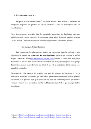 12
b) La concurrence proche :
On parle de concurrents directs12
, ou plutôt proches, pour définir « l’ensemble des
entreprises proposant un produit ou service similaire à celui de l’entreprise prise en
considération ».
Après des recherches concrètes dans les principales entreprises de distribution que nous
souhaitons avoir comme partenaire à travers nos futurs points de ventes possibles tels que
Leclerc ou bien Carrefour ; nous avons identifié nos principaux concurrents proches.
 Les Marques de Distributeurs :
Les concurrents les plus proches mais à ne pas mettre dans la catégorie « non-
significatifs » restent les « Marques De Distributeurs » (MDD) qui peuvent se définir
d’après l'article 62 de la Loi 2001-420 du 15 mai 2001 comme « vendu sous marque de
distributeur le produit dont les caractéristiques ont été définies par l'entreprise, ou le groupe
d'entreprises, qui en assure la vente au détail et qui est le propriétaire de la marque sous
laquelle il est vendu ».
Autrement dit, cela concerne les produits crée sous les marques « Carrefour », « Cora »,
« Leclerc » ou encore « Auchan » qui sont vendu généralement moins cher que les produits
concurrents. Ces produits bien qu’inférieur en prix sont en deuxième position en terme de
vente en volume13
avec une part de marché 21,2 % (stables) en 2011 ce qui témoigne de leur
importance.
12
Source : http://www.definitions-marketing.com/Definition-Concurrence-directe
13
Source : http://www.definitions-marketing.com/Definition-Concurrence-directe
 