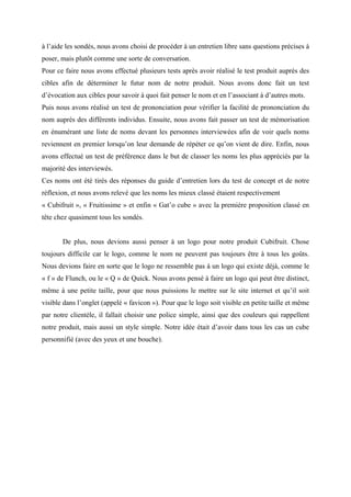 à l’aide les sondés, nous avons choisi de procéder à un entretien libre sans questions précises à
poser, mais plutôt comme une sorte de conversation.
Pour ce faire nous avons effectué plusieurs tests après avoir réalisé le test produit auprès des
cibles afin de déterminer le futur nom de notre produit. Nous avons donc fait un test
d’évocation aux cibles pour savoir à quoi fait penser le nom et en l’associant à d’autres mots.
Puis nous avons réalisé un test de prononciation pour vérifier la facilité de prononciation du
nom auprès des différents individus. Ensuite, nous avons fait passer un test de mémorisation
en énumérant une liste de noms devant les personnes interviewées afin de voir quels noms
reviennent en premier lorsqu’on leur demande de répéter ce qu’on vient de dire. Enfin, nous
avons effectué un test de préférence dans le but de classer les noms les plus appréciés par la
majorité des interviewés.
Ces noms ont été tirés des réponses du guide d’entretien lors du test de concept et de notre
réflexion, et nous avons relevé que les noms les mieux classé étaient respectivement
« Cubifruit », « Fruitissime » et enfin « Gat’o cube » avec la première proposition classé en
tête chez quasiment tous les sondés.
De plus, nous devions aussi penser à un logo pour notre produit Cubifruit. Chose
toujours difficile car le logo, comme le nom ne peuvent pas toujours être à tous les goûts.
Nous devions faire en sorte que le logo ne ressemble pas à un logo qui existe déjà, comme le
« f » de Flunch, ou le « Q » de Quick. Nous avons pensé à faire un logo qui peut être distinct,
même à une petite taille, pour que nous puissions le mettre sur le site internet et qu’il soit
visible dans l’onglet (appelé « favicon »). Pour que le logo soit visible en petite taille et même
par notre clientèle, il fallait choisir une police simple, ainsi que des couleurs qui rappellent
notre produit, mais aussi un style simple. Notre idée était d’avoir dans tous les cas un cube
personnifié (avec des yeux et une bouche).
 