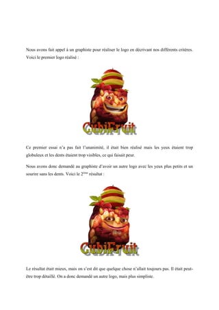Nous avons fait appel à un graphiste pour réaliser le logo en décrivant nos différents critères.
Voici le premier logo réalisé :
Ce premier essai n’a pas fait l’unanimité, il était bien réalisé mais les yeux étaient trop
globuleux et les dents étaient trop visibles, ce qui faisait peur.
Nous avons donc demandé au graphiste d’avoir un autre logo avec les yeux plus petits et un
sourire sans les dents. Voici le 2ème
résultat :
Le résultat était mieux, mais on s’est dit que quelque chose n’allait toujours pas. Il était peut-
être trop détaillé. On a donc demandé un autre logo, mais plus simpliste.
 