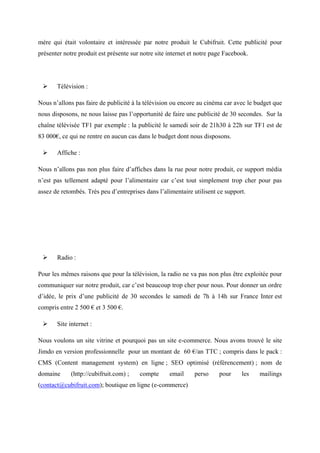 mère qui était volontaire et intéressée par notre produit le Cubifruit. Cette publicité pour
présenter notre produit est présente sur notre site internet et notre page Facebook.
 Télévision :
Nous n’allons pas faire de publicité à la télévision ou encore au cinéma car avec le budget que
nous disposons, ne nous laisse pas l’opportunité de faire une publicité de 30 secondes. Sur la
chaîne télévisée TF1 par exemple : la publicité le samedi soir de 21h30 à 22h sur TF1 est de
83 000€, ce qui ne rentre en aucun cas dans le budget dont nous disposons.
 Affiche :
Nous n’allons pas non plus faire d’affiches dans la rue pour notre produit, ce support média
n’est pas tellement adapté pour l’alimentaire car c’est tout simplement trop cher pour pas
assez de retombés. Très peu d’entreprises dans l’alimentaire utilisent ce support.
 Radio :
Pour les mêmes raisons que pour la télévision, la radio ne va pas non plus être exploitée pour
communiquer sur notre produit, car c’est beaucoup trop cher pour nous. Pour donner un ordre
d’idée, le prix d’une publicité de 30 secondes le samedi de 7h à 14h sur France Inter est
compris entre 2 500 € et 3 500 €.
 Site internet :
Nous voulons un site vitrine et pourquoi pas un site e-commerce. Nous avons trouvé le site
Jimdo en version professionnelle pour un montant de 60 €/an TTC ; compris dans le pack :
CMS (Content management system) en ligne ; SEO optimisé (référencement) ; nom de
domaine (http://cubifruit.com) ; compte email perso pour les mailings
(contact@cubifruit.com); boutique en ligne (e-commerce)
 