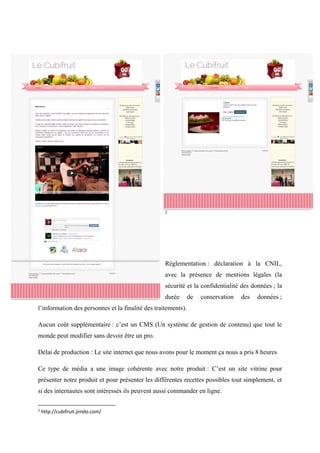 2
Réglementation : déclaration à la CNIL,
avec la présence de mentions légales (la
sécurité et la confidentialité des données ; la
durée de conservation des données ;
l’information des personnes et la finalité des traitements).
Aucun coût supplémentaire : c’est un CMS (Un système de gestion de contenu) que tout le
monde peut modifier sans devoir être un pro.
Délai de production : Le site internet que nous avons pour le moment ça nous a pris 8 heures
Ce type de média a une image cohérente avec notre produit : C’est un site vitrine pour
présenter notre produit et pour présenter les différentes recettes possibles tout simplement, et
si des internautes sont intéressés ils peuvent aussi commander en ligne.
2
http://cubifruit.jimdo.com/
 