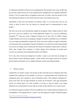 Le média peut atteindre la cible car sur le packaging de notre produit, nous avons un QR code
qui une fois scanné renvoie sur le site (optimisé pour smartphones) avec quelques différentes
recettes. C’est un contact utile et n’engendre aucun coût, et en plus, cela nous permet d’avoir
des informations précises sur nos clients (lieu des scans, acte d’achat ou pas, etc.)
Aujourd’hui il faut avoir une présence sur internet, même si c’est juste pour avoir un site
vitrine, et donc le choix d’un site internet est essentiel pour la communication de notre
produit.
Sut notre site, nous avons fait plusieurs onglets de navigation. Dans l’onglet accueil le client
peut voir ce qu’est le cubifruit, avec le spot publicitaire intégré. Il y a aussi les différentes
actualités (7ème
salon des fruits et légumes d’Alsace du 23 mars 2013 au CREF). Depuis
l’onglet Recettes nous avons mis quelques exemples de desserts réalisables avec le Cubifruit,
avec une image correspondant à chaque fois. Nous avons aussi intégré un onglet Commander,
un client pourra alors commander un pack de Cubifruit et se le faire livrer (cette fonctionnalité
est en juste un concept, nous n’aurions pas les moyens les premières années pour le réaliser).
Enfin, dans l’onglet Nous contacter, le visiteur dispose d’un formulaire de contact pour
envoyer un e-mail pour toute information relative au Cubifruit.
Sur le site, nous n’avons pas manqué de le rendre « social », avec des liens de partage sur
divers réseaux sociaux (facebook, google+, twitter, email). Sur la page d’accueil, les visiteurs
peuvent même commenter avec le compte facebook ou aimer notre page facebook.
 Réseaux sociaux :
Aujourd’hui, les réseaux sociaux sont de plus en plus convoités par les entreprises pour faire
connaître leur entreprise et leurs produits ou services. L’incontournable reste Facebook, tout
simplement parce qu’il regroupe le plus d’utilisateurs actifs (1.06 milliards d’utilisateurs3
).
Nous avons donc fait une page facebook (en moins de 30 minutes). Cette page permettrait
d’avoir un contact direct avec notre clientèle, et de plus ce type de média a une image
cohérente avec notre produit car notre cible est de plus en plus présente sur ce réseau social.
La création de la page est gratuite. Pour de la publicité avec ce média, plusieurs pratiques sont
envisageables : Pour gagner plus de « j’aime » sur notre page par exemple, Facebook propose
3
http://investor.fb.com/releasedetail.cfm?ReleaseID=736911
 