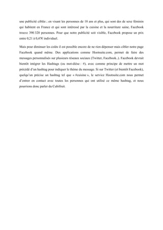 une publicité ciblée ; en visant les personnes de 18 ans et plus, qui sont des de sexe féminin
qui habitent en France et qui sont intéressé par la cuisine et la nourriture saine, Facebook
trouve 390 320 personnes. Pour que notre publicité soit visible, Facebook propose un prix
entre 0,21 à 0,47€ individuel.
Mais pour diminuer les coûts il est possible encore de ne rien dépenser mais cibler notre page
Facebook quand même. Des applications comme Hootsuite.com, permet de faire des
messages personnalisés sur plusieurs réseaux sociaux (Twitter, Facebook..). Facebook devrait
bientôt intégrer les Hashtags (ou mot-dièse : #), avec comme principe de mettre un mot
précédé d’un hashtag pour indiquer le thème du message. Si sur Twitter (et bientôt Facebook),
quelqu’un précise un hashtag tel que « #cuisine », le service Hootsuite.com nous permet
d’entrer en contact avec toutes les personnes qui ont utilisé ce même hashtag, et nous
pourrions donc parler du Cubifruit.
 