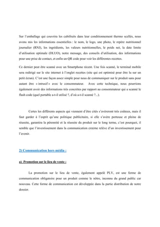 Sur l’emballage qui couvrira les cubifruits dans leur conditionnement thermo scellés, nous
avons mis les informations essentielles : le nom, le logo, une photo, le repère nutritionnel
journalier (RNJ), les ingrédients, les valeurs nutritionnelles, le poids net, la date limite
d’utilisation optimale (DLUO), notre message, des conseils d’utilisation, des informations
pour une prise de contact, et enfin un QR code pour voir les différentes recettes.
Ce dernier peut être scanné avec un Smartphone récent. Une fois scanné, le terminal mobile
sera redirigé sur le site internet à l’onglet recettes (site qui est optimisé pour être lu sur un
petit écran). C’est une façon assez simple pour nous de communiquer sur le produit sans pour
autant être « intrusif » avec le consommateur. Avec cette technique, nous pourrions
également avoir des informations très concrètes par rapport au consommateur qui a scanné le
flash code (quel portable a-t-il utilisé ?, d’où a-t-il scanné ?...).
Certes les différents aspects qui viennent d’être cités s’avèreront très coûteux, mais il
faut garder à l’esprit qu’une politique publicitaire, si elle s’avère porteuse et pleine de
réussite, garantira la pérennité et la réussite du produit sur le long terme, c’est pourquoi, il
semble que l’investissement dans la communication externe relève d’un investissement pour
l’avenir.
2) Communication hors média :
a) Promotion sur le lieu de vente :
La promotion sur le lieu de vente, également appelé PLV, est une forme de
communication obligatoire pour un produit comme le nôtre, inconnu du grand public car
nouveau. Cette forme de communication est développée dans la partie distribution de notre
dossier.
 