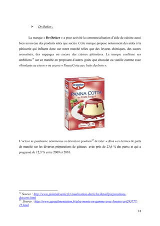 13
 Dr.Oetker :
La marque « Dr.Oetker » a pour activité la commercialisation d’aide de cuisine aussi
bien au niveau des produits salés que sucrés. Cette marque propose notamment des aides à la
pâtisserie qui influent donc sur notre marché telles que des levures chimiques, des sucres
aromatisés, des nappages ou encore des crèmes pâtissières. La marque confirme ses
ambitions14
sur ce marché en proposant d’autres goûts que chocolat ou vanille comme avec
«Fondants au citron » ou encore « Panna Cotta aux fruits des bois ».
L’acteur se positionne néanmoins en deuxième position15
derrière « Alsa » en termes de parts
de marché sur les diverses préparations de gâteaux avec près de 23,6 % des parts; et qui a
progressé de 12,3 % entre 2009 et 2010.
14
Source : http://www.pointsdevente.fr/visualisation-darticles/detail/preparations-
desserts.html
15
Source : http://www.agraalimentation.fr/alsa-monte-en-gamme-avec-lenotre-art293777-
15.html
 