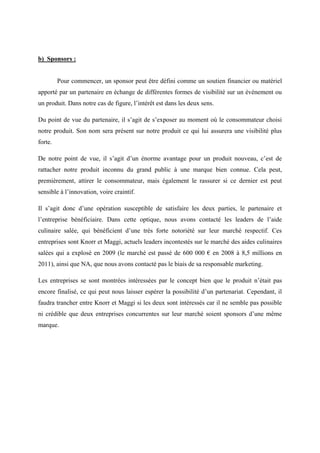 b) Sponsors :
Pour commencer, un sponsor peut être défini comme un soutien financier ou matériel
apporté par un partenaire en échange de différentes formes de visibilité sur un évènement ou
un produit. Dans notre cas de figure, l’intérêt est dans les deux sens.
Du point de vue du partenaire, il s’agit de s’exposer au moment où le consommateur choisi
notre produit. Son nom sera présent sur notre produit ce qui lui assurera une visibilité plus
forte.
De notre point de vue, il s’agit d’un énorme avantage pour un produit nouveau, c’est de
rattacher notre produit inconnu du grand public à une marque bien connue. Cela peut,
premièrement, attirer le consommateur, mais également le rassurer si ce dernier est peut
sensible à l’innovation, voire craintif.
Il s’agit donc d’une opération susceptible de satisfaire les deux parties, le partenaire et
l’entreprise bénéficiaire. Dans cette optique, nous avons contacté les leaders de l’aide
culinaire salée, qui bénéficient d’une très forte notoriété sur leur marché respectif. Ces
entreprises sont Knorr et Maggi, actuels leaders incontestés sur le marché des aides culinaires
salées qui a explosé en 2009 (le marché est passé de 600 000 € en 2008 à 8,5 millions en
2011), ainsi que NA, que nous avons contacté pas le biais de sa responsable marketing.
Les entreprises se sont montrées intéressées par le concept bien que le produit n’était pas
encore finalisé, ce qui peut nous laisser espérer la possibilité d’un partenariat. Cependant, il
faudra trancher entre Knorr et Maggi si les deux sont intéressés car il ne semble pas possible
ni crédible que deux entreprises concurrentes sur leur marché soient sponsors d’une même
marque.
 