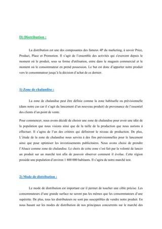 D) Distribution :
La distribution est une des composantes des fameux 4P du marketing, à savoir Price,
Product, Place et Promotion. Il s’agit de l’ensemble des activités qui s'exercent depuis le
moment où le produit, sous sa forme d'utilisation, entre dans le magasin commercial et le
moment où le consommateur en prend possession. Le but est donc d’apporter notre produit
vers le consommateur jusqu’à la décision d’achat de ce dernier.
1) Zone de chalandise :
La zone de chalandise peut être définie comme la zone habituelle ou prévisionnelle
(dans notre cas car il s’agit du lancement d’un nouveau produit) de provenance de l’essentiel
des clients d’un point de vente.
Pour commencer, nous avons décidé de choisir une zone de chalandise pour avoir une idée de
la population que nous visions ainsi que de la taille de la production que nous aurions à
effectuer. Il s’agira de l’un des critères qui définiront le niveau de production. De plus,
L’étude de la zone de chalandise nous servira à des fins prévisionnelles pour le lancement
ainsi que pour optimiser les investissements publicitaires. Nous avons choisi de prendre
l’Alsace comme zone de chalandise. Le choix de cette zone s’est fait par la volonté de lancer
un produit sur un marché test afin de pouvoir observer comment il évolue. Cette région
possède une population d’environ 1 800 000 habitants. Il s’agira de notre marché test.
2) Mode de distribution :
Le mode de distribution est important car il permet de toucher une cible précise. Les
consommateurs d’une grande surface ne seront pas les mêmes que les consommateurs d’une
supérette. De plus, tous les distributeurs ne sont pas susceptibles de vendre notre produit. En
nous basant sur les modes de distribution de nos principaux concurrents sur le marché des
 